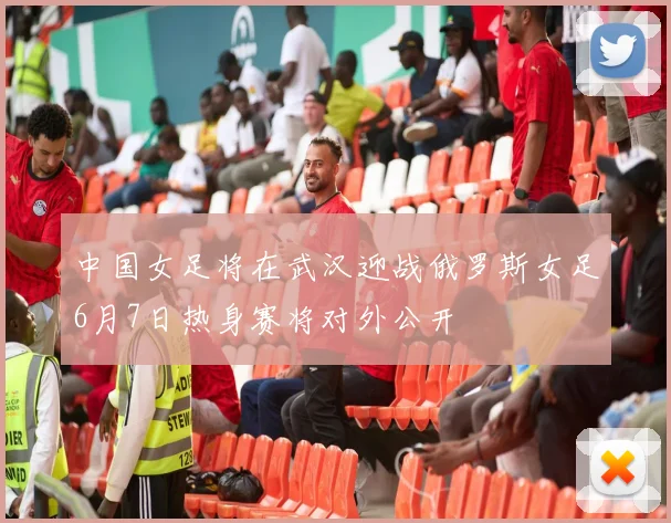中国女足将在武汉迎战俄罗斯女足6月7日热身赛将对外公开