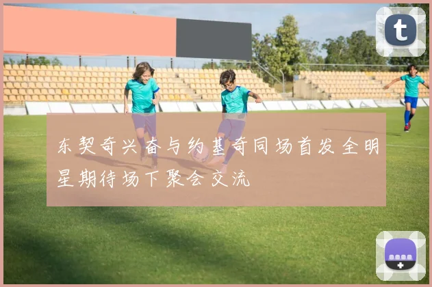 东契奇兴奋与约基奇同场首发全明星期待场下聚会交流