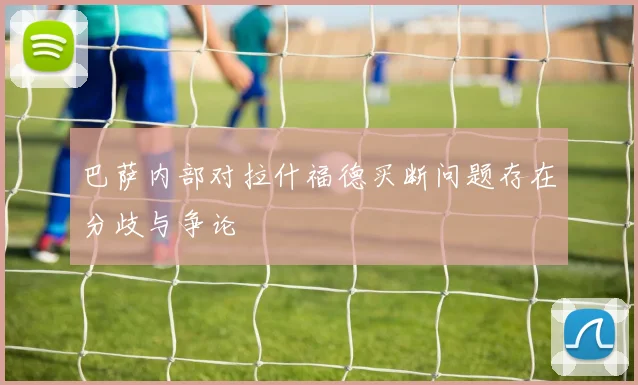 巴萨内部对拉什福德买断问题存在分歧与争论