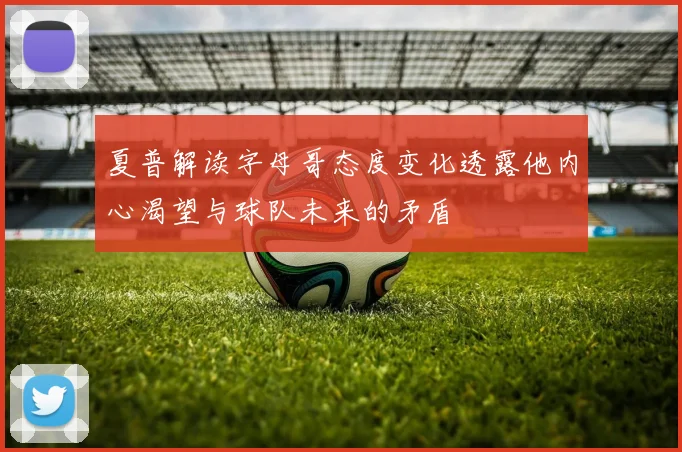 夏普解读字母哥态度变化透露他内心渴望与球队未来的矛盾