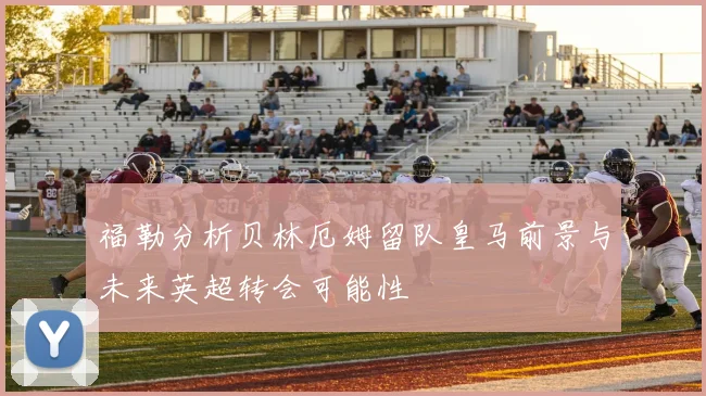 福勒分析贝林厄姆留队皇马前景与未来英超转会可能性