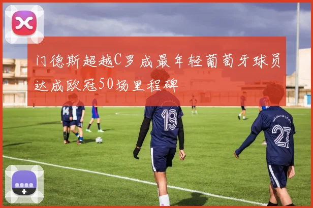 门德斯超越C罗成最年轻葡萄牙球员达成欧冠50场里程碑