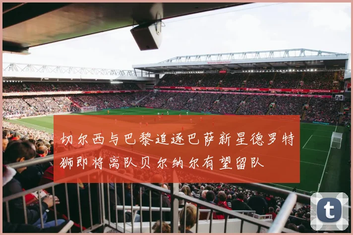 切尔西与巴黎追逐巴萨新星德罗特狮即将离队贝尔纳尔有望留队