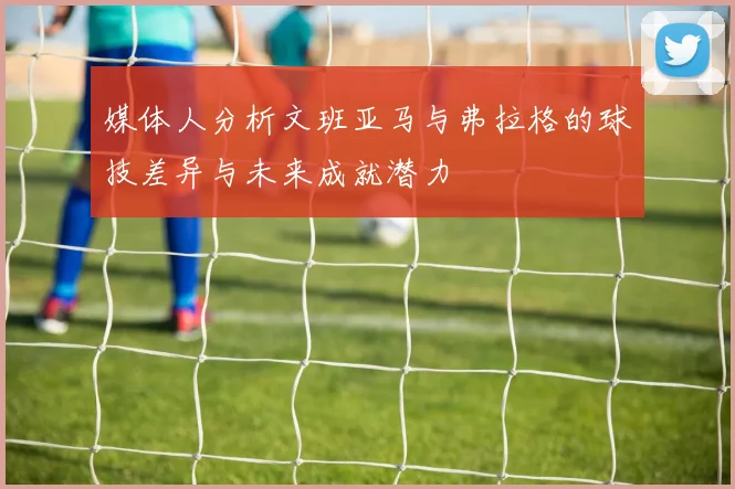 媒体人分析文班亚马与弗拉格的球技差异与未来成就潜力