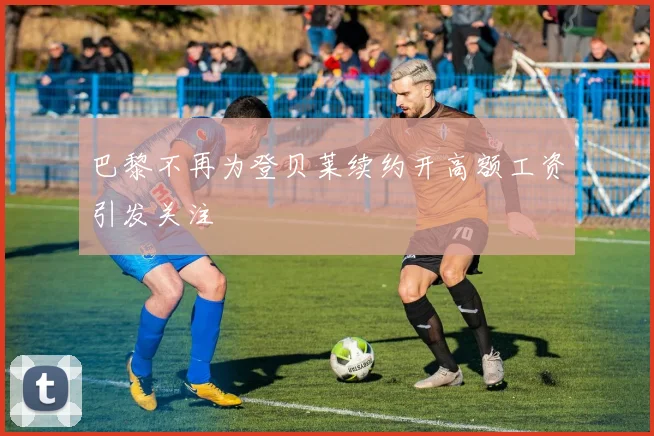 巴黎不再为登贝莱续约开高额工资引发关注