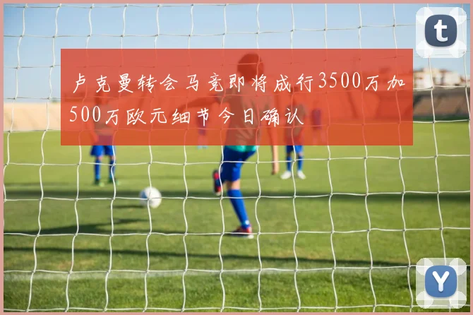 卢克曼转会马竞即将成行3500万加500万欧元细节今日确认