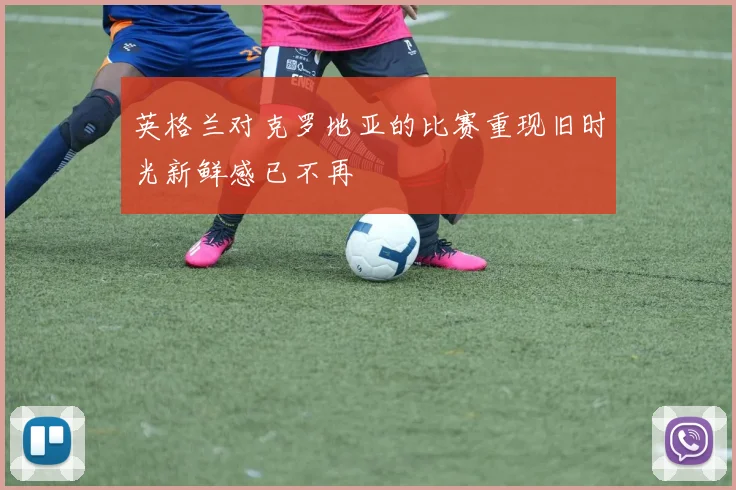 英格兰对克罗地亚的比赛重现旧时光新鲜感已不再