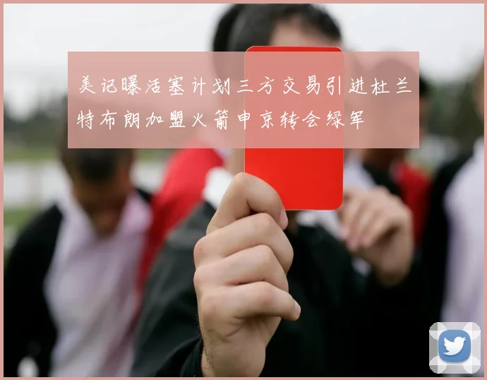 美记曝活塞计划三方交易引进杜兰特布朗加盟火箭申京转会绿军