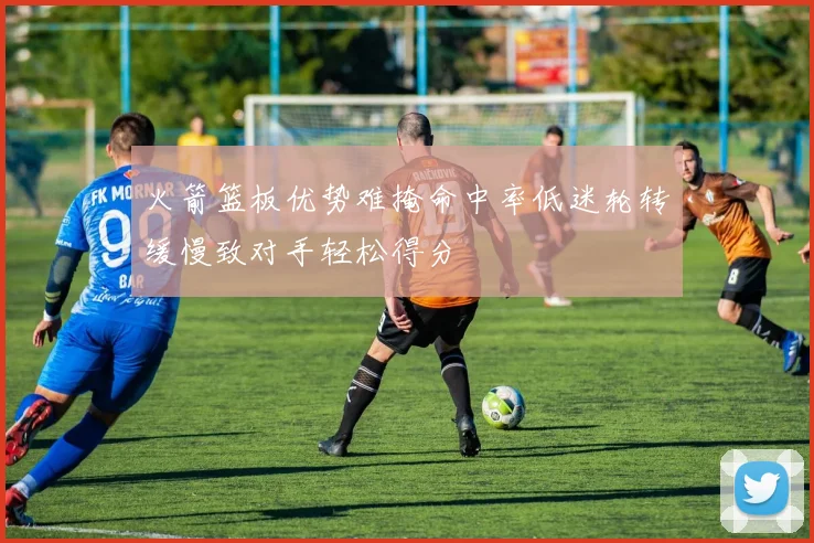 火箭篮板优势难掩命中率低迷轮转缓慢致对手轻松得分