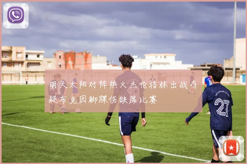 明天太阳对阵热火杰伦格林出战存疑布克因脚踝伤缺席比赛