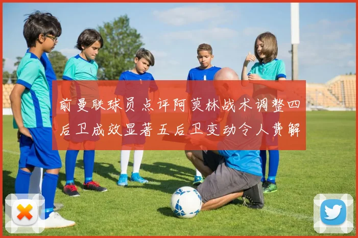 前曼联球员点评阿莫林战术调整四后卫成效显著五后卫变动令人费解