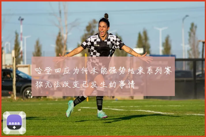 哈登回应为何未能强势结束系列赛称无法改变已发生的事情