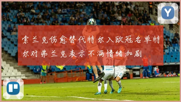 索兰克伤愈替代特尔入欧冠名单特尔对弗兰克表示不满情绪加剧