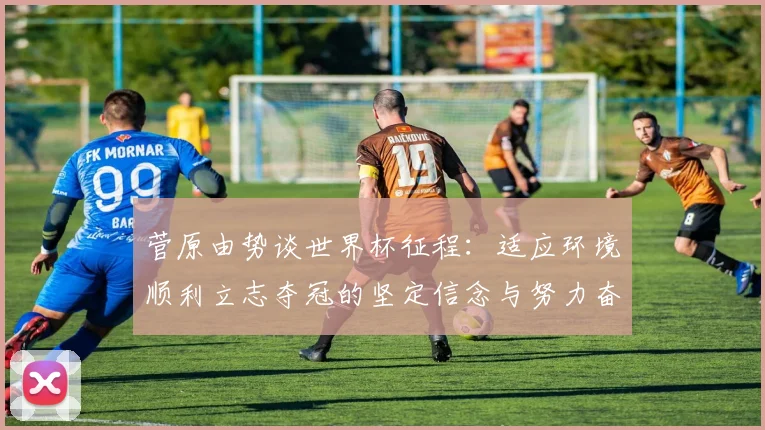 菅原由势谈世界杯征程：适应环境顺利立志夺冠的坚定信念与努力奋斗
