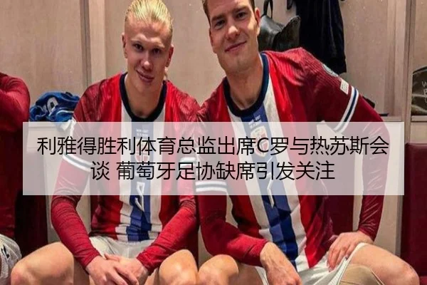利雅得胜利体育总监出席C罗与热苏斯会谈 葡萄牙足协缺席引发关注